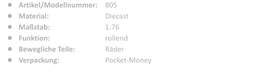 805 Diecast 1:76 rollend Rder Pocket-Money 	Artikel/Modellnummer: 	Material: 	Mastab: 	Funktion: 	Bewegliche Teile: 	Verpackung: