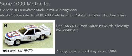 Serie 1000 Motor-Jet Die Serie 1000 umfasst Modelle mit Rckzugmotor.  Als No 1003 wurde der BMW 633 Proto in einem Katalog der 80er Jahre beworben.  Der BMW 633 Proto Motor-Jet wurde allerdings nie produziert.    Auszug aus einem Katalog von ca. 1984