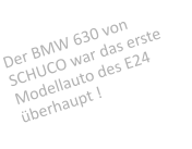 Der BMW 630 von SCHUCO war das erste Modellauto des E24 berhaupt !