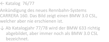 ← Katalog  76/77  Ankndigung des neues Rennbahn-Systems CARRERA 160. Das Bild zeigt einen BMW 3.0 CSL, welcher aber nie erschienen ist.  ↓ Ab Katalogjahr 77/78 wird der BMW 633 richtig         ..abgebildet, aber immer noch als BMW 3.0 CSL ..bezeichnet.